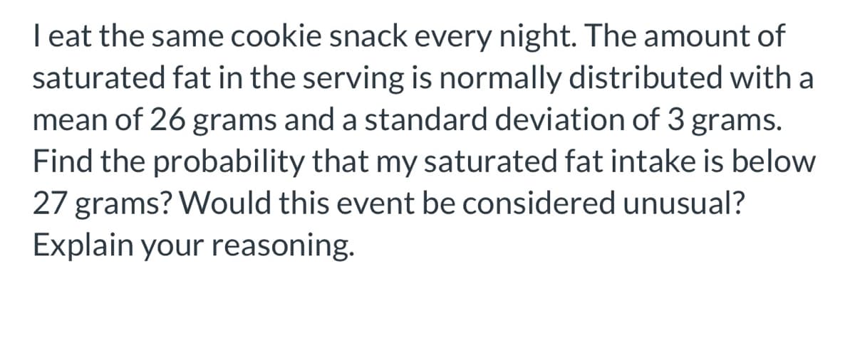 **Probability and Statistics Example: Calculating Probabilities and Understanding Unusual Events**

**Problem Description:**

I eat the same cookie snack every night. The amount of saturated fat in the serving is normally distributed with a mean of 26 grams and a standard deviation of 3 grams. Find the probability that my saturated fat intake is below 27 grams? Would this event be considered unusual? Explain your reasoning.

**Solution Explanation:**

To solve this problem, we need to use the properties of the normal distribution.

**Step-by-Step Solution:**

1. **Identify the Given Parameters:**
   - Mean (μ) = 26 grams
   - Standard Deviation (σ) = 3 grams
   - We need to find the probability that the saturated fat intake (X) is below 27 grams, i.e., P(X < 27).

2. **Standardize the Normal Variable:**
   To find this probability, we need to convert the value of 27 grams to its corresponding z-score in the standard normal distribution.
   The formula for the z-score is:
   \[
   z = \frac{X - \mu}{\sigma}
   \]
   Plugging in the values:
   \[
   z = \frac{27 - 26}{3} = \frac{1}{3} \approx 0.33
   \]

3. **Find the Probability Using the Z-Table:**
   Using the z-table (standard normal distribution table), we look up the z-score of 0.33. The z-table gives the probability to the left of z.
   - The z-table value for 0.33 is approximately 0.6293.
   - This means P(X < 27) ≈ 0.6293.

4. **Determine if the Event is Unusual:**
   - An event is generally considered unusual if its probability is less than 0.05 (or 5%).
   - In this case, the probability we found is approximately 0.6293, which is much greater than 0.05.
   - Therefore, having a saturated fat intake below 27 grams is not considered unusual.

**Conclusion:**

The probability that the saturated fat intake is below 27 grams is approximately 0.6293, or 62.93%. Since this probability is much higher than 5%, this event is not considered unusual.