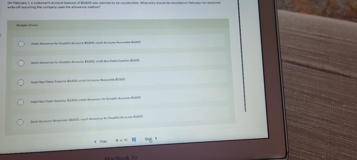 On February 1, a customer's account balance of $3,600 was deemed to be uncollectible. What entry should be recorded on February 1 to record the
write-off assuming the company uses the allowance method?
Multiple Choice
Debit Allowance for Doubtful Accounts $3,600; credit Accounts Receivable $3,600.
Debit Allowance for Doubtful Accounts $3,600; credit Bad Debts Expense $3,600.
Debit Bad Debts Expense $3,600; credit Accounts Receivable $3,600.
Debit Bad Debts Expense $3,600; credit Allowance for Doubtful Accounts $3,600.
Debit Accournts Receivable $3,600; credit Allowance for Doubtful Accounts $3,600.
< Prev
9 of 10
Nex
MacBook Air
