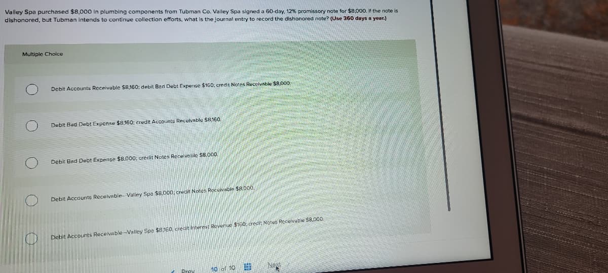 Valley Spa purchased $8,000 in plumbing components from Tubman Co. Valley Spa signed a 60-day, 12% promissory note for $8,000. If the note is
dishonored, but Tubman intends to continue collection efforts, what is the journal entry to record the dishonored note? (Use 360 days a year.)
Multiple Choice
Debit Accounts Receivable $8,160; debit Bad Debt Expense $160; credit Notes Recelveble $8,000
Debit Bad Debt Expense $8,160; credit.Accounts Recelvable $8,160.
Debit Bad Debt Expense $8,000; credit Notes Receiveble $8,000.
Debit Accounts Receivable-Valley Spa $8,000; crecit Notes Receivable $8,000.
Debit Accounts Receivable-Valley Spe $8.160, credit interest Revenue $160, credit Notes Recevable $8,000
Prey
10 of 10
