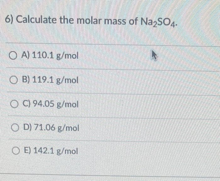 6) Calculate the molar mass of Na2SO4.
OA) 110.1 g/mol
OB) 119.1 g/mol
OC) 94.05 g/mol
OD) 71.06 g/mol
OE) 142.1 g/mol