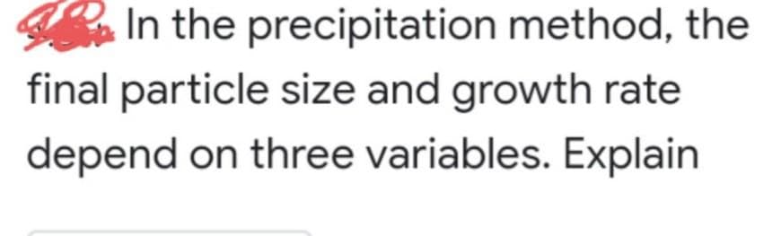 In the precipitation method, the
final particle size and growth rate
depend on three variables. Explain