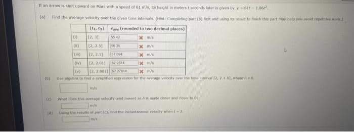 If an arrow is shot upward on Mars with a speed of 61 m/s, its height in meterst seconds later is given by y-611-1.86
(a) Find the average velocity over the given time intervals. (Hint: Completing part (b) first and using its result to finish this part may help you avoid repetitive work.)
Vave (rounded to two decimal places)
(1)
55 47
x m/s
(10)
56:36
x m/s
(1)
57.004
x m/s
(IV)
57.2614
x m/s
(v)
12, 2.0011 57 27814
x m/s
use algebra to find a simplified expression for the average velocity over the time interval 12, 2+1, where #0
(b)
(0)
[ty tal
12.31
12, 2.5)
12, 2.1)
12.2.01)
m/s
What does this average velocity tend toward as his made closer and closer to 07
mys
(d) Using the results of part (c), find the instantaneous velocity when - 2.
m/s