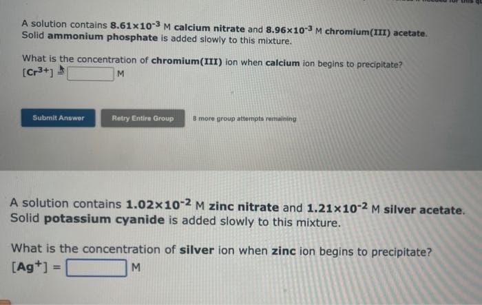 A solution contains 8.61x10-3 M calcium nitrate and 8.96x10-3 M chromium(III) acetate.
Solid ammonium phosphate is added slowly to this mixture.
What is the concentration of chromium(III) ion when calcium ion begins to precipitate?
[Cr³+]
Submit Answer
M
Retry Entire Group
8 more group attempts remaining
A solution contains 1.02x10-2 M zinc nitrate and 1.21x10-2 M silver acetate.
Solid potassium cyanide is added slowly to this mixture.
What is the concentration of silver ion when zinc ion begins to precipitate?
[Ag+] =
M