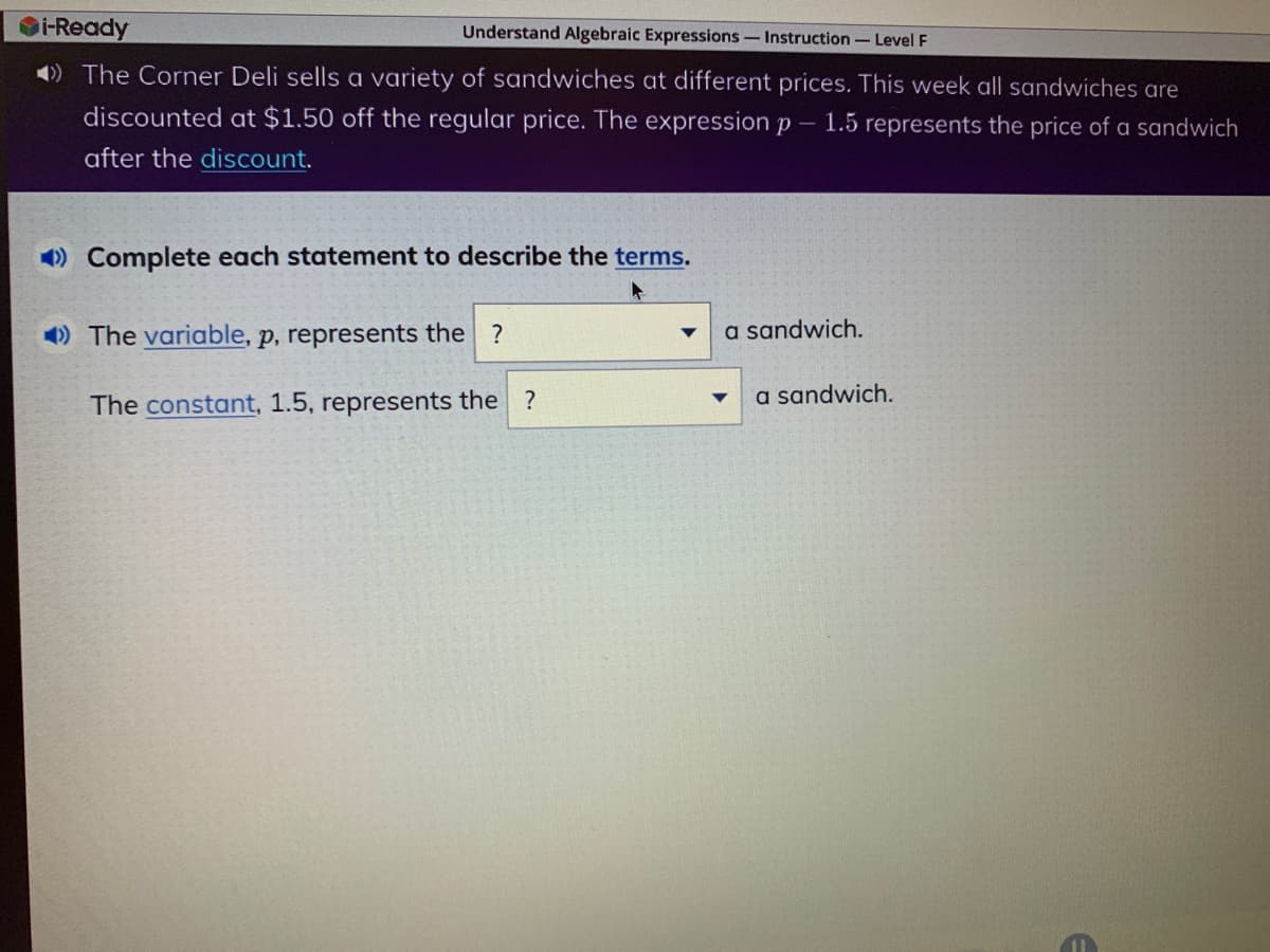 Understand Algebraic Expressions - Instruction - Level F
i-Ready
The Corner Deli sells a variety of sandwiches at different prices. This week all sandwiches are
discounted at $1.50 off the regular price. The expression p - 1.5 represents the price of a sandwich
after the discount.
Complete each statement to describe the terms.
The variable, p, represents the ?
The constant, 1.5, represents the ?
a sandwich.
a sandwich.
E