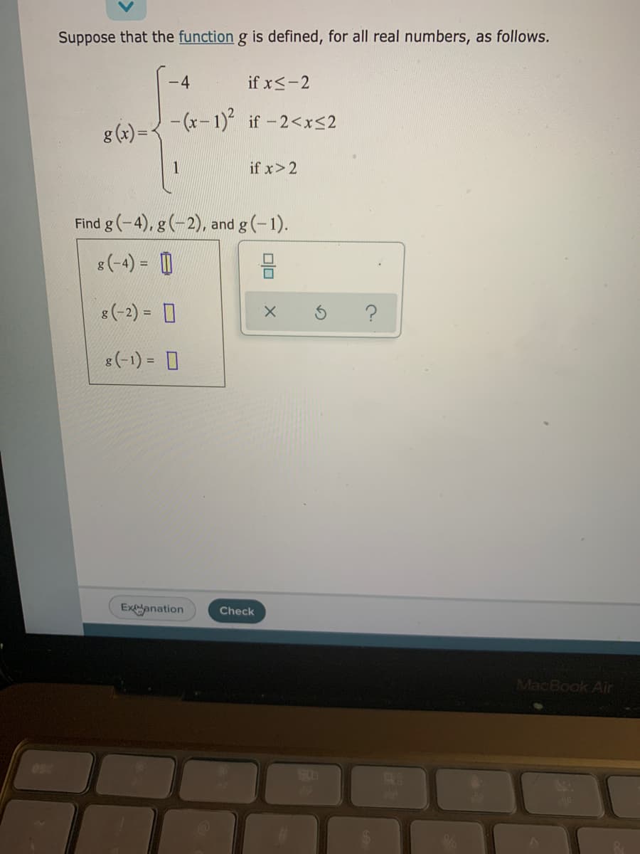 Suppose that the function g is defined, for all real numbers, as follows.
-4
if x<-2
- (x- 1) if -2<xS2
g (x) =
if x> 2
Find g (-4), g (-2), and g(-1).
8(-4) = 0
8(-2) = 0
(-1) = 0
Exanation
Check
MacBook Air
