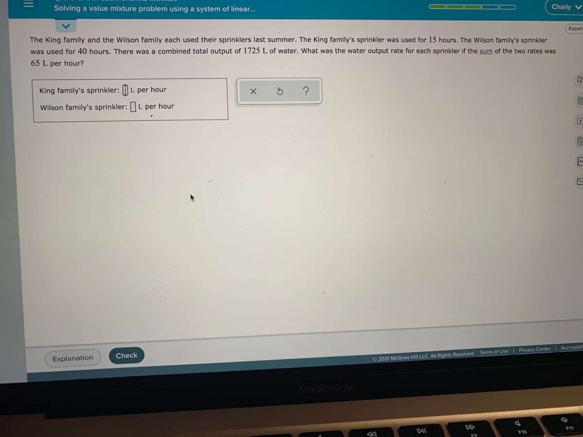 Solving a value mixture problem using a system of linear..
Charly v
The King family and the Wilson family each used their sprinklers last summer. The King family's sprinkler was used for 15 hours. The Wilson family's sprinkler
Españ
was used for 40 hours. There was a combined total output of 1725 L of water. What was the water output rate for each sprinkler if the sum of the two rates was
65 L per hour?
King family's sprinkler: || L per hour
Wilson family's sprinkler:L per hour
Explanation
Check
2021 McGraw Hill LLC. All Rights Reserved. Terms of Use | Privacy Center | Accessibil
MacBook Air
DII
910
