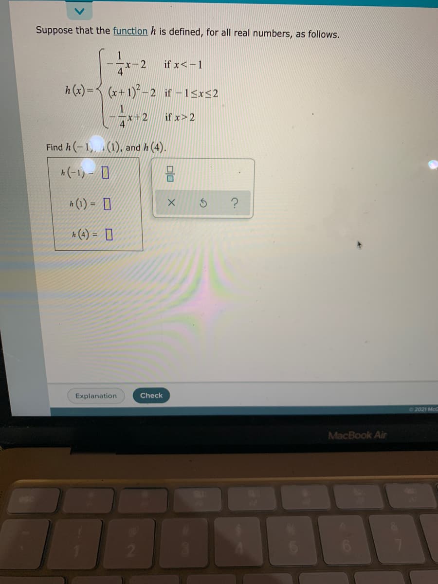 Suppose that the function h is defined, for all real numbers, as follows.
ーーx-2
4
if x<-1
h(x)= (x+1)- 2 if –15x<2
2 fx>2
4
Find h (-1,, .(1), and h (4).
h(-1リ- ロ
h (1) = ]
?
h (4) = ]
%3D
Explanation
Check
©2021 McC
MacBook Air
SHO
