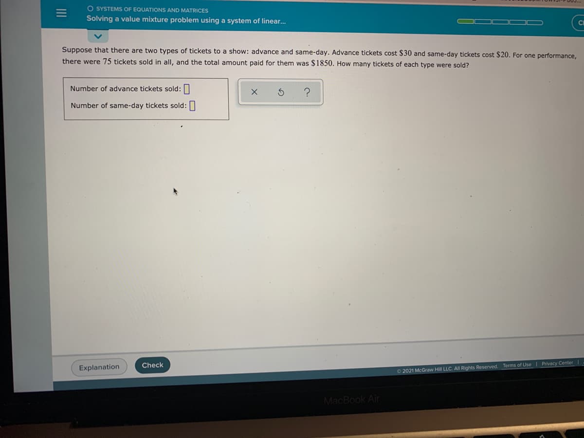 O SYSTEMS OF EQUATIONS AND MATRICES
Solving a value mixture problem using a system of linear...
OOD D
C
Suppose that there are two types of tickets to a show: advance and same-day. Advance tickets cost $30 and same-day tickets cost $20. For one performance,
there were 75 tickets sold in all, and the total amount paid for them was $1850. How many tickets of each type were sold?
Number of advance tickets sold:
Number of same-day tickets sold:
Check
Privacy Center
Explanation
02021 McGraw Hill LLC. All Rights Reserved. Terms of Use
MacBook Air
III
