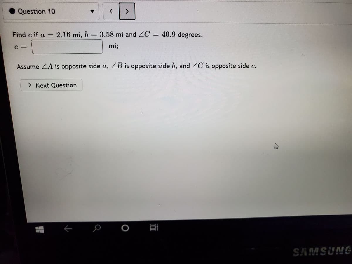 Question 10
Find c if a = 2.16 mi, b = 3.58 mi and ZC = 40.9 degrees.
mi;
C3=
Assume ZA is opposite side a, ZB is opposite side b, and ZC is opposite side c.
> Next Question
SAMSUNG
