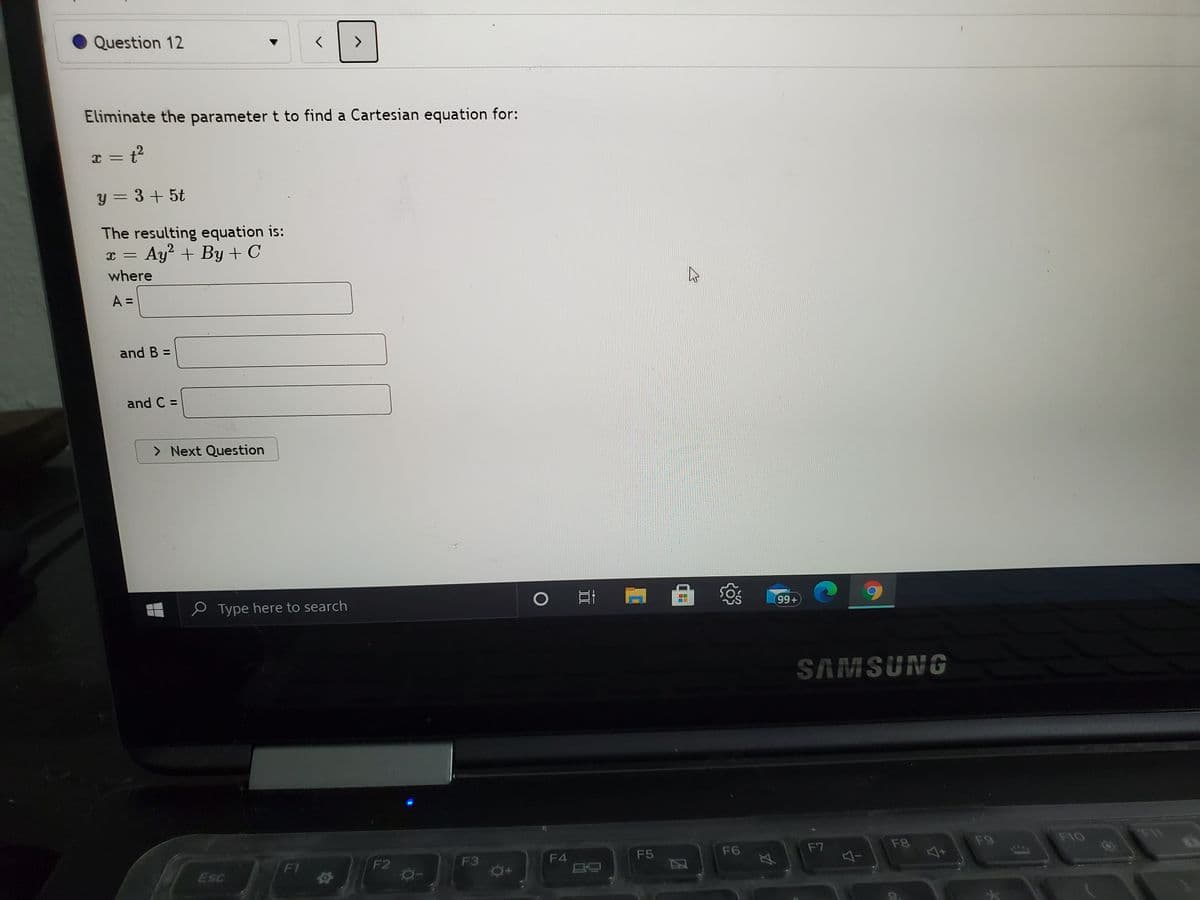 Question 12
Eliminate the parameter t to find a Cartesian equation for:
x = t?
y = 3+5t
The resulting equation is:
Ay + By + C
2
where
A =
and B =
and C =
> Next Question
O Type here to search
99+
SAMSUNG
F7
F8
F9
F10
F11
F1
F2
F3
F4
F5
F6
Esc
