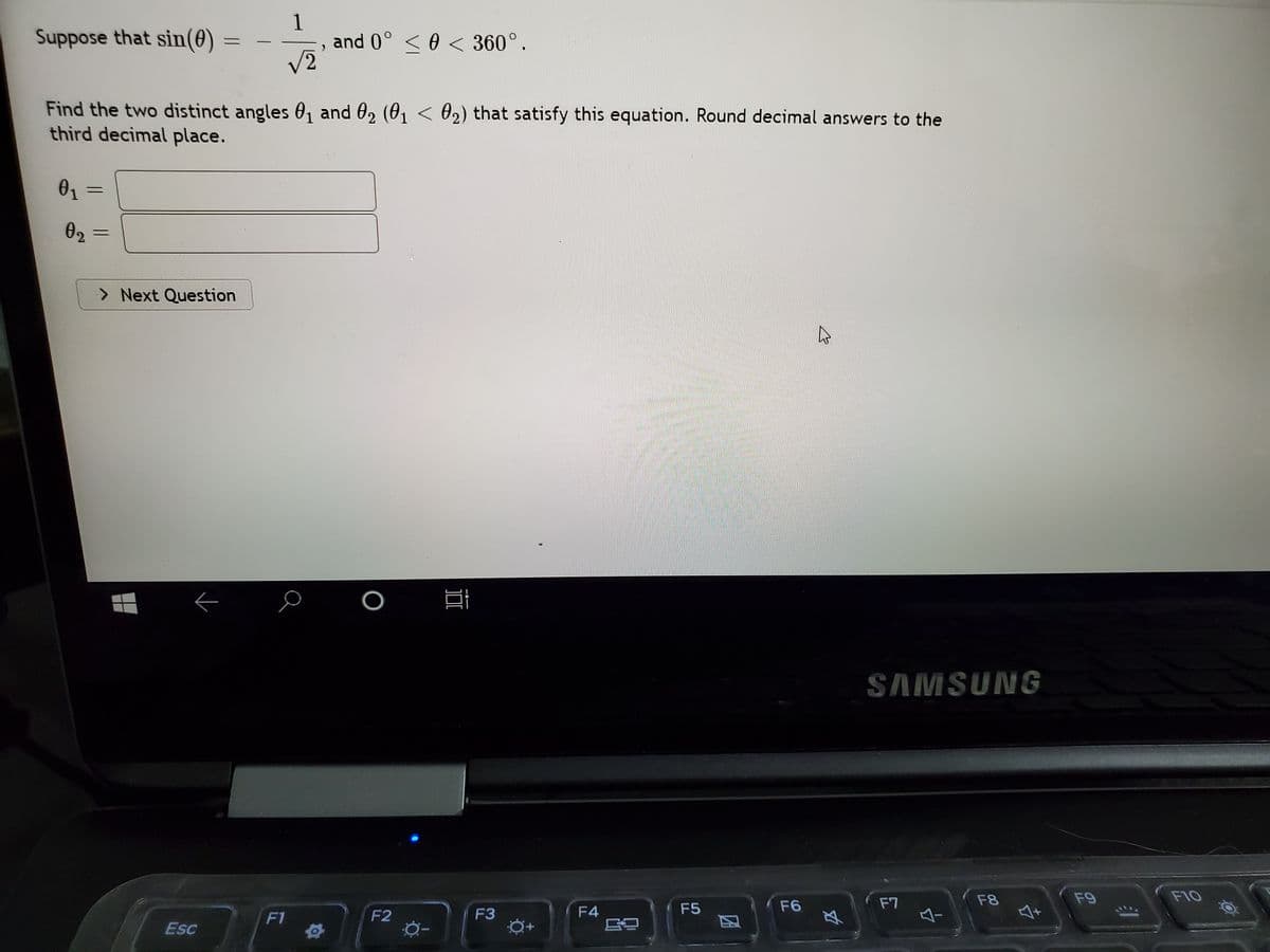 1
and 0° <0 < 360°.
V2
Suppose that sin(0) =
Find the two distinct angles 0, and 02 (01 < 02) that satisfy this equation. Round decimal answers to the
third decimal place.
02
> Next Question
SAMSUNG
F7
F8
F9
F10
F3
F4
F5
F6
F1
F2
Esc
因
-
