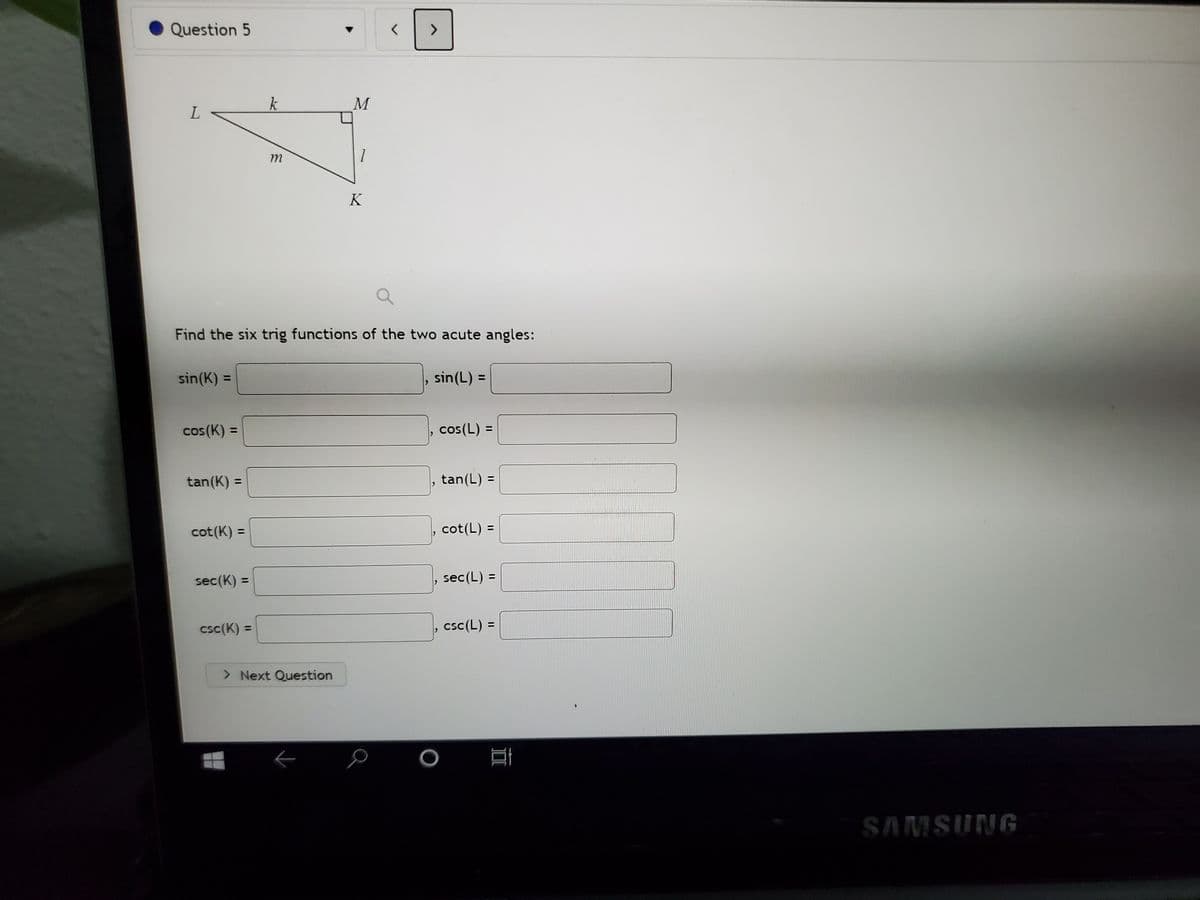 Question 5
k
L.
m
K
Find the six trig functions of the two acute angles:
sin(K) =
sin(L) =
%3D
%3D
cos(K) =
cos(L) =
%3D
tan(L) =
%3D
tan(K) =
, cot(L) =
%3D
cot(K) =
%3D
sec(K) =
sec(L) =
%3D
csc(K) =
csc(L) =
%3D
> Next Question
SAMSUNG
