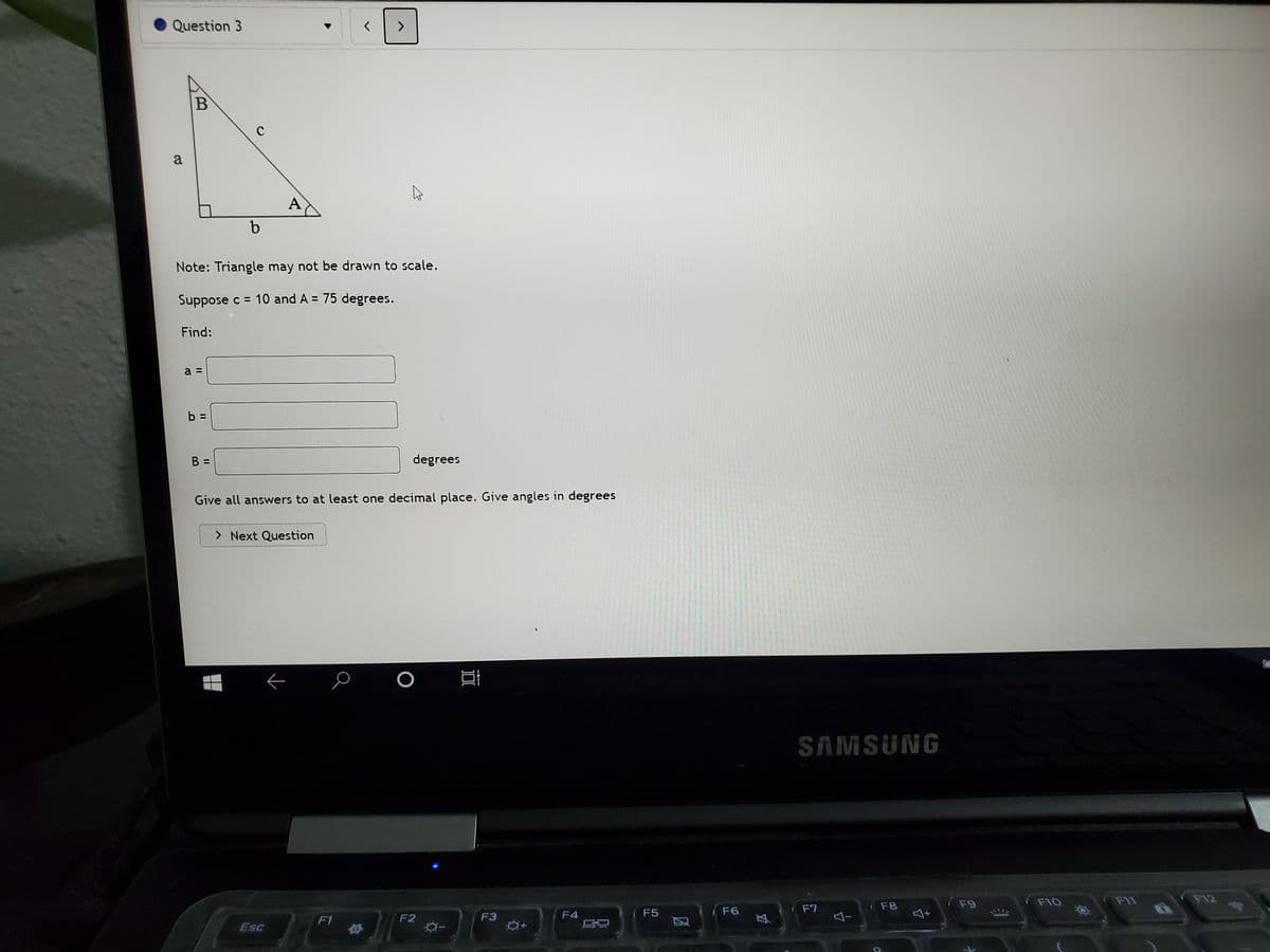 Question 3
B
a
A
Note: Triangle may not be drawn to scale.
Suppose c = 10 and A = 75 degrees.
Find:
a
b:
B
degrees
Give all answers to at least one decimal place. Give angles in degrees
> Next Question
SAMSUNG
(F9
F10
FI1
F12
F6
F7
F8
F1
F2
F3
F4
F5
ESC
II
