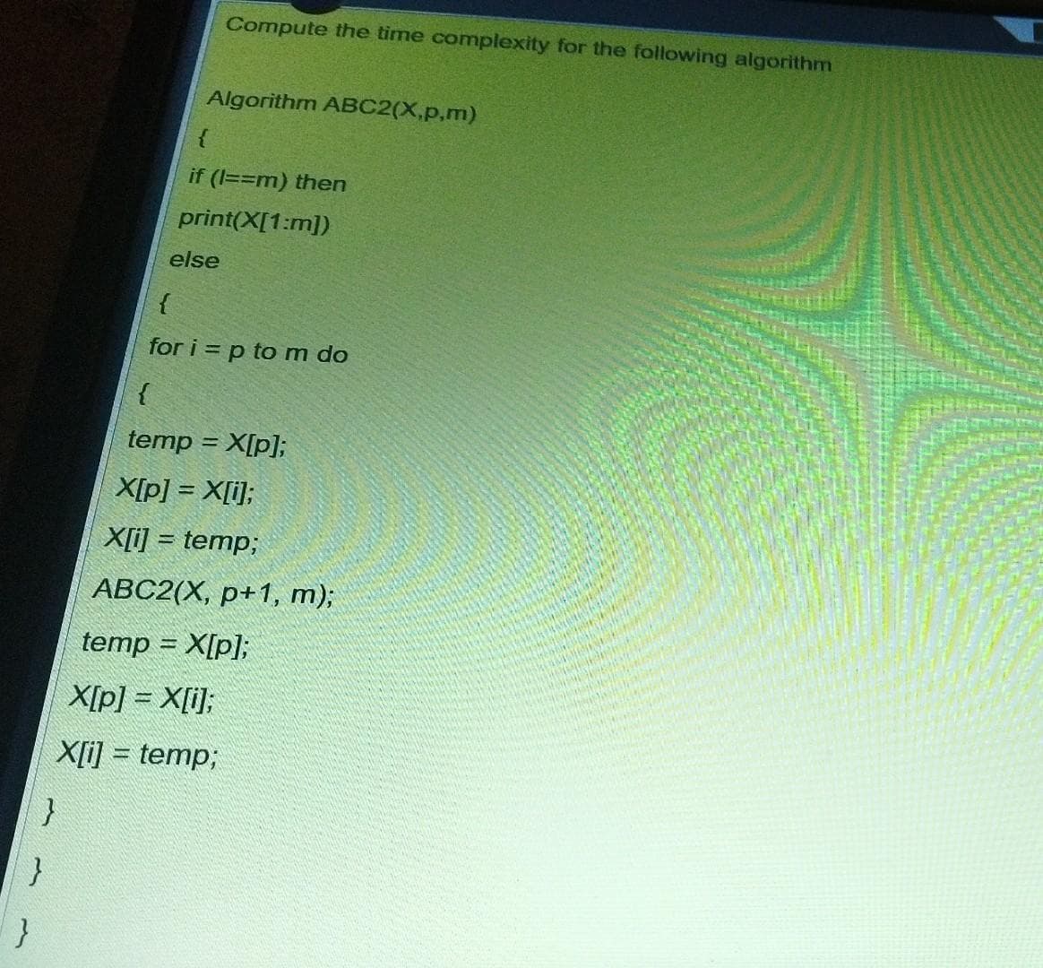 Compute the time complexity for the following algorithm
Algorithm ABC2(X,p,m)
{
if (1==m) then
print(X[1:m])
else
{
for i = p to m do
temp = X[p];
X[p] = X[i];
X[i] = temp;
АВС2(Х, р+1, т)3;
temp = X[p];
X[p] = X[i];
X[i] = temp;
