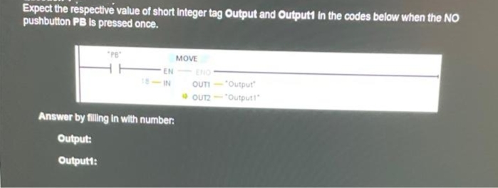 Expect the respective value of short integer tag Output and Outputt in the codes below when the NO
pushbutton PB is pressed once.
MOVE
- EN
ENO
OUTI-"Output
* OUT2
IN
"Outputl
Answer by filling in with number:
Output:
Outputt:
