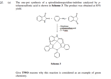 Q2. (a) The one-pot synthesis of a spirodiindenopyridine-indoline catalyzed by p-
Q2.
toluenesulfonic acid is shown in Scheme 3. The product was obtained at 85%
yield.
- Grindstone
Alalamaulfonic acid
-3-4 mina
Scheme 3
Give TWO reasons why this reaction is considered as an example of green
chemistry.
