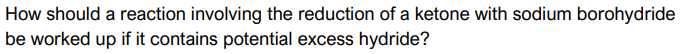 How should a reaction involving the reduction of a ketone with sodium borohydride
be worked up if it contains potential excess hydride?
