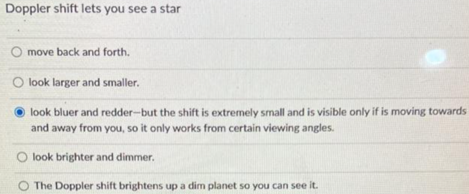 Doppler shift lets you see a star
move back and forth.
look larger and smaller.
look bluer and redder-but the shift is extremely small and is visible only if is moving towards
and away from you, so it only works from certain viewing angles.
O look brighter and dimmer.
O The Doppler shift brightens up a dim planet so you can see it.