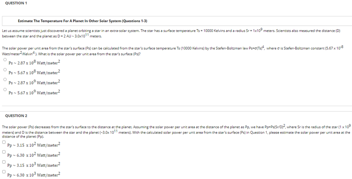 QUESTION 1
Estimate The Temperature For A Planet In Other Solar System (Questions 1-3)
Let us assume scientists just discovered a planet orbiting a star in an extra-solar system. The star has a surface temperature Ts = 10000 Kelvins and a radius Sr = 1x109 meters. Scientists also measured the distance (D)
between the star and the planet as D = 2 AU - 3.0x1011 meters.
The solar power per unit area from the star's surface (Ps) can be calculated from the star's surface temperature Ts (10000 Kelvins) by the Stefen-Boltzman law Ps=0(Ts)4, where o is Stefen-Boltzman constant (5.67 x 10-8
Watt/meter2/Kelvin4). What is the solar power per unit area from the star's surface (Ps)?
O Ps ~ 2.87 x 108 Watt/meter2
O
Ps ~ 5.67 x 108 Watt/meter2
O
O
Ps ~ 2.87 x 10 Watt/meter2
Watt/meter²
Ps ~ 5.67 x 10⁹
QUESTION 2
The solar power (Ps) decreases from the star's surface to the distance at the planet. Assuming the solar power per unit area at the distance of the planet as Pp, we have Pp=Ps(Sr/D)2, where Sr is the radius of the star (1 x 10⁹
meters) and D is the distance between the star and the planet (-3.0x 1011 meters). With the calculated solar power per unit area from the star's surface (Ps) in Question 1, please estimate the solar power per unit area at the
distance of the planet (Pp).
0 Pp~ 3.15 x 102 Watt/meter²
0
Pp ~ 6.30 x 102 Watt/meter²
Pp~ 3.15 x 10³ Watt/meter2
0
Pp ~ 6.30 x 10³ Watt/meter2