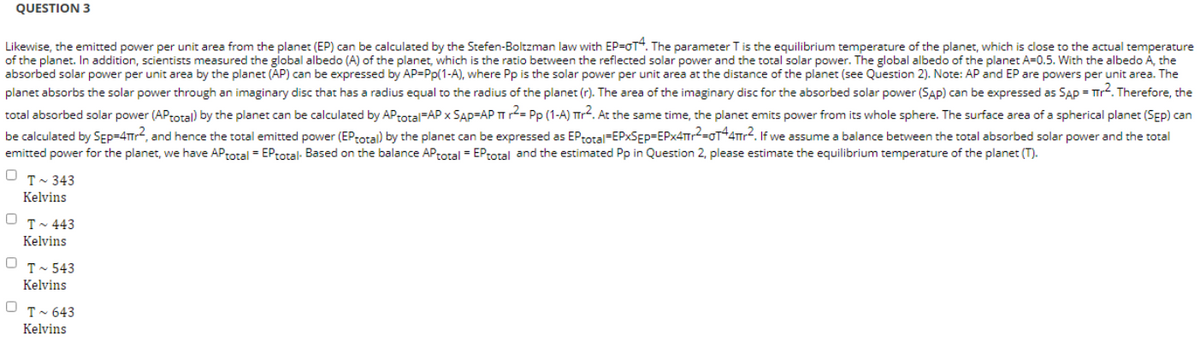 QUESTION 3
Likewise, the emitted power per unit area from the planet (EP) can be calculated by the Stefen-Boltzman law with EP-OT4. The parameter T is the equilibrium temperature of the planet, which is close to the actual temperature
of the planet. In addition, scientists measured the global albedo (A) of the planet, which is the ratio between the reflected solar power and the total solar power. The global albedo of the planet A=0.5. With the albedo A, the
absorbed solar power per unit area by the planet (AP) can be expressed by AP-Pp(1-A), where Pp is the solar power per unit area at the distance of the planet (see Question 2). Note: AP and EP are powers per unit area. The
planet absorbs the solar power through an imaginary disc that has a radius equal to the radius of the planet (r). The area of the imaginary disc for the absorbed solar power (SAP) can be expressed as SAP = Tr². Therefore, the
total absorbed solar power (APtotal) by the planet can be calculated by APtotal-AP x SAP-AP T²= Pp (1-A) r². At the same time, the planet emits power from its whole sphere. The surface area of a spherical planet (SEP) can
be calculated by SEP=4Tr², and hence the total emitted power (EP total) by the planet can be expressed as EP total-EPXSEP-EPX4T₁²=OT44πr². If we assume a balance between the total absorbed solar power and the total
emitted power for the planet, we have APtotal = EPtotal- Based on the balance AP total = EP total and the estimated Pp in Question 2, please estimate the equilibrium temperature of the planet (T).
0
T~ 343
Kelvins
OT-443
Kelvins
OT-543
Kelvins
0 T~ 643
Kelvins