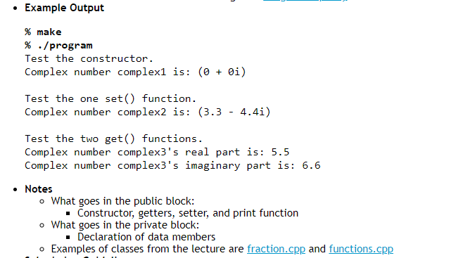 Example Output
% make
% ./program
Test the constructor.
Complex number complex1 is: (0+ 0i)
Test the one set() function.
Complex number complex2 is: (3.3 - 4.41)
Test the two get() functions.
Complex number complex3's real part is: 5.5
Complex number complex3's imaginary part is: 6.6
• Notes
o What goes in the public block:
■ Constructor, getters, setter, and print function
o What goes in the private block:
■ Declaration of data members
o Examples of classes from the lecture are fraction.cpp and functions.cpp