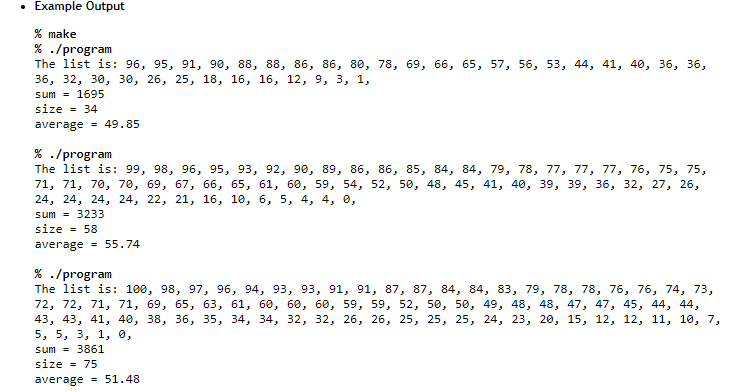 .
Example Output
% make
% ./program
The list is: 96, 95, 91, 90, 88, 88, 86, 86, 80, 78, 69, 66, 65, 57, 56, 53, 44, 41, 40, 36, 36,
36, 32, 30, 30, 26, 25, 18, 16, 16, 12, 9, 3, 1,
sum= 1695
size = 34
average = 49.85
% ./program
The list is: 99, 98, 96, 95, 93, 92, 90, 89, 86, 86, 85, 84, 84, 79, 78, 77, 77, 77, 76, 75, 75,
71, 71, 70, 70, 69, 67, 66, 65, 61, 60, 59, 54, 52, 50, 48, 45, 41, 40, 39, 39, 36, 32, 27, 26,
24, 24, 24, 24, 22, 21, 16, 10, 6, 5, 4, 4, 0,
sum= 3233
size = 58
average = 55.74
% ./program
The list is: 100, 98, 97, 96, 94, 93, 93, 91, 91, 87, 87, 84, 84, 83, 79, 78, 78, 76, 76, 74, 73,
72, 72, 71, 71, 69, 65, 63, 61, 60, 60, 60, 59, 59, 52, 50, 50, 49, 48, 48, 47, 47, 45, 44, 44,
43, 43, 41, 40, 38, 36, 35, 34, 34, 32, 32, 26, 26, 25, 25, 25, 24, 23, 20, 15, 12, 12, 11, 10, 7,
5, 5, 3, 1, 0,
sum = 3861
size = 75
average = 51.48