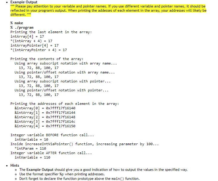 • Example Output
*** Please pay attention to your variable and pointer names. If you use different variable and pointer names, it should be
reflected in your program's output. When printing the addesses of each element in the array, your addresses will likely be
different. ****
% make
% ./program
Printing the last element in the array:
intArray[4] = 17
*(intArray + 4) = 17
intArrayPointer [4] = 17
*(intArrayPointer + 4) = 17
Printing the contents of the array:
Using array subscript notation with array name...
13, 72, 88, 100, 17
Using pointer/offset notation with array name...
13, 72, 88, 100, 17
Using array subscript notation with pointer...
13, 72, 88, 100, 17
Using pointer/offset notation with pointer...
13, 72, 88, 100, 17
Printing the addresses of each element in the array:
&intArray [0]
0x7fff17f16140
&intArray[1]
0x7fff17f16144
&intArray[2] = 0x7fff17f16148
0x7fff17f1614c
&intArray[3]
&intArray[4] =0x7fff17f16150
Integer variable BEFORE function call...
intVariable = 10
Inside increaseIntViaPointer() function, increasing parameter by 100...
*intParam= 110
Integer variable AFTER function call...
intVariable = 110
• Hints
• The Example Output should give you a good indication of how to output the values in the specified way.
o Use the format specifier %p when printing addresses.
• Don't forget to declare the function prototype above the main() function.