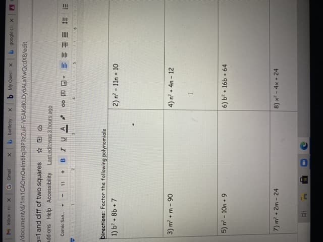 II
X u- xoqui
G Gmail
b My Quest X
X payboob 9
/document/d/1m1CAOmOelm6fq38P3zZuiF-VEAKdKLDy6ALaYwQcdX8/edit
a=1 and diff of two squares
Add-ons Help Accessibility
Last edit was 3 hours ago
Comic San.
11
2.
Directions: Factor the following polynomials
+7
2) n? - 11n • 10
+]
* 98 + 29 (
4) n? + 4n - 12
06 - w + w (ɛ
5) n - 10n 9
6) b? + 16b + 64
7) m? + 2m - 24
8) x - 4x + 24
L]
