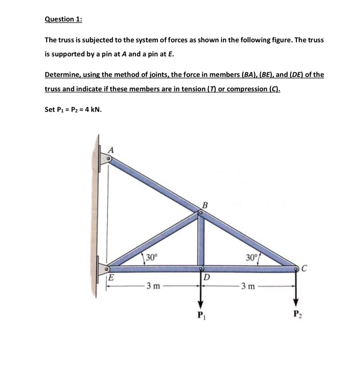 Question 1:
The truss is subjected to the system of forces as shown in the following figure. The truss
is supported by a pin at A and a pin at E.
Determine, using the method of joints, the force in members (BA), (BE), and (DE) of the
truss and indicate if these members are in tension (T) or compression (C).
Set P1 = P2 = 4 kN.
30°
30°
3 m
3 m
P2
