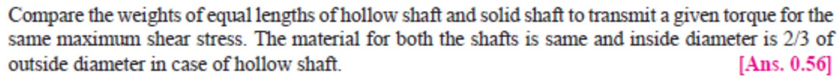 Compare the weights of equal lengths of hollow shaft and solid shaft to transmit a given torque for the
same maximum shear stress. The material for both the shafts is same and inside diameter is 2/3 of
outside diameter in case of hollow shaft.
[Ans. 0.56]
