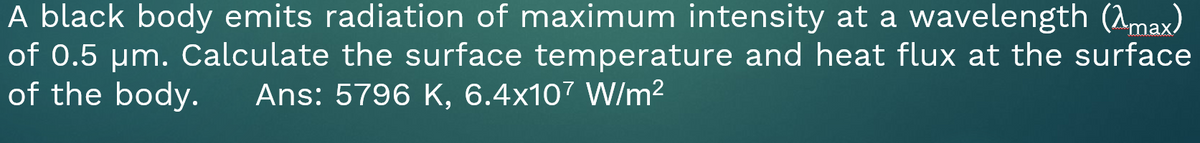 A black body emits radiation of maximum intensity at a wavelength (2max)
of 0.5 um. Calculate the surface temperature and heat flux at the surface
of the body.
Ans: 5796 K, 6.4x107 W/m2
