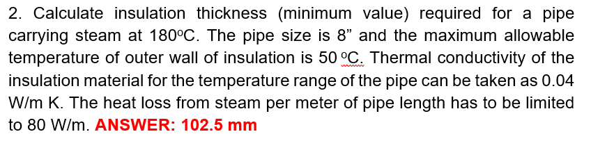 2. Calculate insulation thickness (minimum value) required for a pipe
carrying steam at 180°C. The pipe size is 8" and the maximum allowable
temperature of outer wall of insulation is 50 °C. Thermal conductivity of the
insulation material for the temperature range of the pipe can be taken as 0.04
W/m K. The heat loss from steam per meter of pipe length has to be limited
to 80 W/m. ANSWER: 102.5 mm
