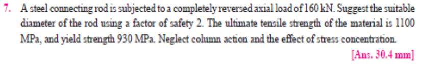 7. A steel connecting rod is subjected to a completely reversed axial load of 160 kN. Suggest the suitable
diameter of the rod using a factor of safety 2. The ultimate tensile strength of the material is 1100
MPa, and yield strength 930 MPa. Neglect column action and the effect of stress concentration.
[Ans. 30.4 mm]
