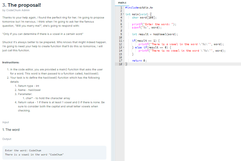 main.c
3. The proposal!
1
#include<stdio.h>
by CodeChum Admin
2
Thanks to your help again, I found the perfect ring for her. I'm going to propose
3 int nain(void) 1
4
char word [100];
5
tomorrow but I'm nervous. I think when I'm going to ask her the famous
printf("Enter the word: ");
scanf("ks", word);
question, "Will you marry me?", she's going to respond with:
"Only if you can determine if there is a vowel in a certain word"
int result = hasVowel(word);
10
if(result = 1) {
printf("The re is a vowel in the word "%s\"", word);
} else if(result == 0) {
printf("The re is no vowel in the word "%s\"", word);
11 -
Shucks! It's always better to be prepared. Who knows that might indeed happen.
12
I'm going to need your help to create function that'll do this so tomorrow, I will
13-
just call this function.
14
15
16
17
return 0;
Instructions:
18
1. In the code editor, you are provided a main() function that asks the user
for a word. This word is then passed to a function called, hasVowel().
2. Your task is to define the hasVowel() function which has the following
details
1. Return type - int
2. Name - hasvowel
3. Parameter:
1. char* - to hold the character array
4. Return value - 1 if there is at least 1 vowel and O if there is none. Be
sure to consider both the capital and small letter vowels when
checking.
Input
1. The word
Output
Enter the word: CodeChun
There is a vowel in the word "CodeChun"
