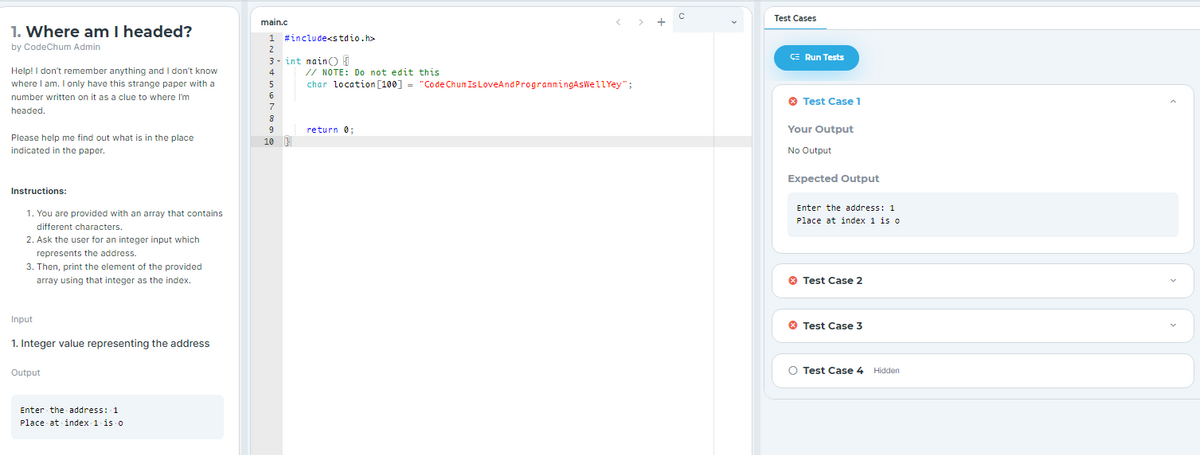 Test Cases
main.c
1. Where am I headed?
1 #include<stdio.h>
by CodeChum Admin
2
3- int main) E
ÇE Run Tests
// NOTE: Do not edit this
char location [100] = "Code Chun Is LoveAndProgrammingAsWellYey";
Help! I don't remember anything and I don't know
4
where I am. I only have this strange paper with a
5
number written on it as a clue to where I'm
O Test Case 1
7
headed.
8
return 0;
Your Output
Please help me find out what is in the place
10
indicated in the paper.
No Output
Expected Output
Instructions:
Enter the address: 1
1. You are provided with an array that contains
Place at index 1 is o
different characters.
2. Ask the user for an integer input which
represents the address.
3. Then, print the element of the provided
array using that integer as the index.
O Test Case 2
Input
O Test Case 3
1. Integer value representing the address
Output
O Test Case 4 Hidden
Enter the address: 1
Place at index 1 is o
