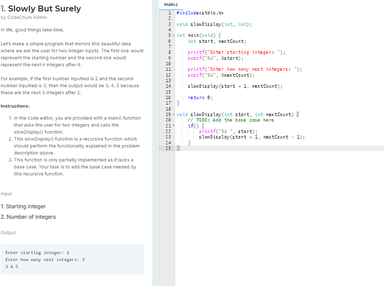 main.c
1. Slowly But Surely
1 #include<stdio.h>
2
by CodeChum Admin
void slowDisplay (int, int);
In life, good things take time.
4
5- int nain(void) {
int start, nextCount;
Let's make a simple program that mirrors this beautiful idea
7
where we ask the user for two integer inputs. The first one would
printf("Enter starting integer: ");
scanf("%d", &start);
represent the starting number and the second one would
represent the next n integers after it.
9
10
printf("Enter how nany next integers: ");
scanf("%d", &nextCount);
11
12
For example, if the first number inputted is 2 and the second
13
number inputted is 3, then the output would be 3, 4, 5 because
14
slowDisplay(start + 1, nextCount);
these are the next 3 integers after 2.
15
16
return 0;
17 }
Instructions:
18
1. In the code editor, you are provided with a main() function
19 - void slowDisplay(int start, int nextCount) I
20
// TODO: Add the base case here
if) {
printf("%d ", start);
slow Display (start + 1, nextCount - 1);
that asks the user for two integers and calls the
21"
slowDisplay() function.
22
23
2. This slowDisplay() function is a recursive function which
24
should perform the functionality explained in the problem
25
description above.
3. This function is only partially implemented as it lacks a
base case. Your task is to add the base case needed by
this recursive function.
Input
1. Starting integer
2. Number of integers
Output
Enter starting integer: 2
Enter how many next integers: 3
3-4-5
