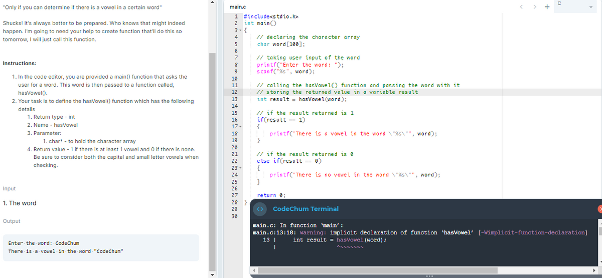 "Only if you can determine if there is a vowel in a certain word"
main.c
1 #include<stdio.h>
2 int nain)
3- {
Shucks! It's always better to be prepared. Who knows that might indeed
happen. I'm going to need your help to create function that'll do this so
// declaring the character array
char word [100];
4
tomorrow, I will just call this function.
6
// taking user input of the word
printf("Enter the word: ");
scanf("%s", word);
7
Instructions:
8
9
1. In the code editor, you are provided a main() function that asks the
10
// calling the hasVowel) function and passing the word with it
// storing the returned value in a variable result
int result = hasVowel(word);
user for a word. This word is then passed to a function called,
11
hasVowel().
12
13
2. Your task is to define the hasVowel() function which has the following
14
details
// if the result returned is 1
if(result == 1)
{
printf("There is a vowel in the word "%s\"", word);
}
15
1. Return type - int
16
2. Name - hasVowel
17 -
3. Parameter:
18
1. char* - to hold the character array
19
20
4. Return value - 1 if there is at least 1 vowel and O if there is none.
// if the result returned is 0
else if(result = 0)
{
printf("There is no vowel in the word \"%s\"", word);
21
Be sure to consider both the capital and small letter vowels when
22
checking.
23 -
24
25
Input
26
27
return 0;
1. The word
28 }
29
<>
CodeChum Terminal
30
Output
main.c: In function 'main' :
main.c:13:18: warning: implicit declaration of function 'hasowel' [-Wimplicit-function-declaration]
13 |
int result = hasVowel (word) ;
Enter the word: Codechum
There is a vowel in the word "Codechum"
...
