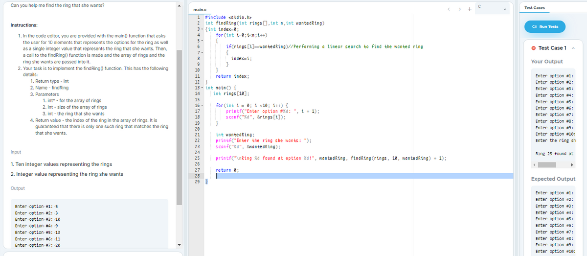 Can you help me find the ring that she wants?
< >
Test Cases
main.c
1 #include <stdio.h>
int findRing (int rings 0, intn, int wantedRing)
3- {int index=0;
2
Instructions:
E Run Tests
for Çint i-0;i<n;i++)
{
if(rings [i]=wantedRing)//Performing a linear search to find the wanted ring
1. In the code editor, you are provided with the main() function that asks
4
5-
the user for 10 elements that represents the options for the ring as well
as a single integer value that represents the ring that she wants. Then,
a call to the findRing() function is made and the array of rings and the
6
Test Case 1
7-
8
index=i;
ring she wants are passed into it.
Your Output
}
}
9
2. Your task is to implement the findRing() function. This has the following
details:
10
return index;
Enter option #1:
Enter option #2:
11
1. Return type - int
2. Name - findRing
12 }
13 - int main) {
Enter option #3:
:
Enter option #4:
3. Parameters
14
int rings [10];
1. int* - for the array of rings
15
Enter option #5:
for Çint i = 0; i <10; i++) {
printf("Enter option #%d: ", i + 1);
scanf("%d", &rings [i]):
}
16 -
2. int - size of the array of rings
Enter option #6:
17
3. int - the ring that she wants
Enter option #7:
18
4. Return value - the index of the ring in the array of rings. It is
guaranteed that there is only one such ring that matches the ring
that she wants.
Enter option #S:
19
20
Enter option #9:
21
Enter option #10:
int wantedRing;
printf("Enter the ring she wants: ");
scanf("%d", &wantedRing);
22
Enter the ring sh
23
Input
24
Ring 25 found at
25
printf("\nRing %d found at option %d!", wantedRing, findRing (rings, 10, wantedRing) + 1);
1. Ten integer values representing the rings
26
27
return 0;
2. Integer value representing the ring she wants
28
Expected Output
29 }
Output
Enter option #1:
Enter option #2:
Enter option #3:
Enter option #1: 5
Enter option #4:
Enter option #5:
Enter option #2: 3
Enter option #3: 10
Enter
Enter option #6:
Enter option #4: 9
Enter option #5: 13
Enter option #7:
Enter option #6: 11
Enter option #7: 20
Enter option #8:
Enter option #9:
Enter option #10:
