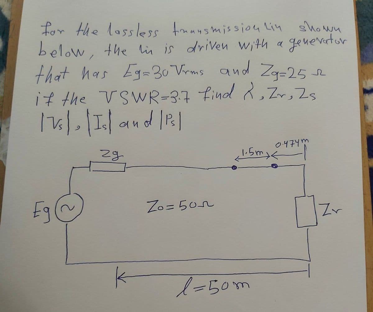 for the lossless transmission Lin shown
below, the in is driven with a generator
that has Eg=30 Vrms and Zg=25
it the VSWR=3.7 find R, Zr, Zs
173) | Island | P₁ |
£g~~
Eg
29
K
Zo=505
0.474m
1.5mxk
l=50m
Zr