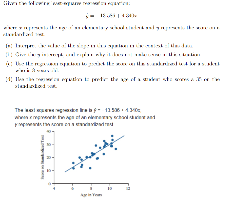 Given the following least-squares regression equation:
ŷ = -13.586+4.340x
where x represents the age of an elementary school student and y represents the score on a
standardized test.
(a) Interpret the value of the slope in this equation in the context of this data.
(b) Give the y-intercept, and explain why it does not make sense in this situation.
(c) Use the regression equation to predict the score on this standardized test for a student
who is 8 years old.
(d) Use the regression equation to predict the age of a student who scores a 35 on the
standardized test.
The least-squares regression line is ŷ = -13.586 + 4.340x,
where x represents the age of an elementary school student and
y represents the score on a standardized test.
30
10
12
Age in Years
Score on Standardized Test
