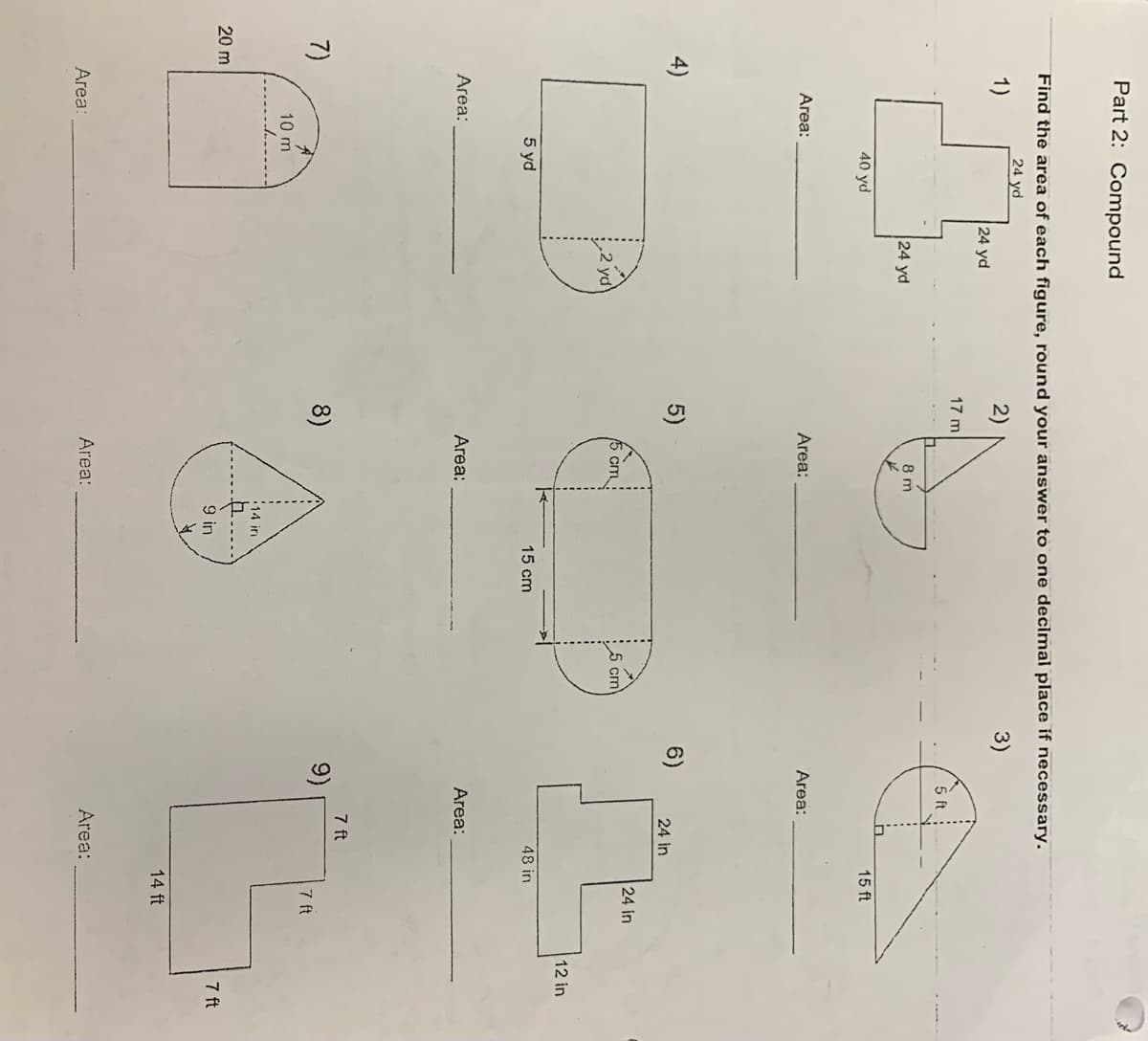 Part 2: Compound
Find the area of each figure, round your answer to one decimal place if necessary.
24 yd
3)
2)
1)
4)
Area:
Area:
40 yd
Area:
5 yd
24 yd
7)
10 m
A
20 m
24 yd
17 m
5)
8)
8 m
Area:
cm
Area:
Area:
14 in
9 in
15 cm
5 cm
6)
5 ft
Area:
24 in
Area:
9)
7 ft
15 ft
48 in
Area:
24 in
7 ft
14 ft
12 in
7 ft