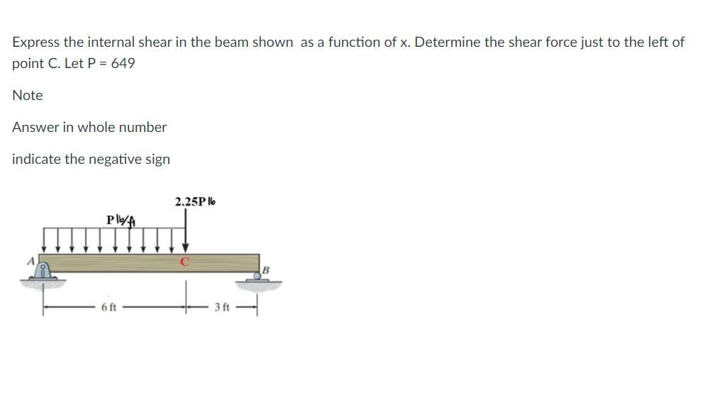 Express the internal shear in the beam shown as a function of x. Determine the shear force just to the left of
point C. Let P = 649
Note
Answer in whole number
indicate the negative sign
2.25P l6
PlA
6 ft
