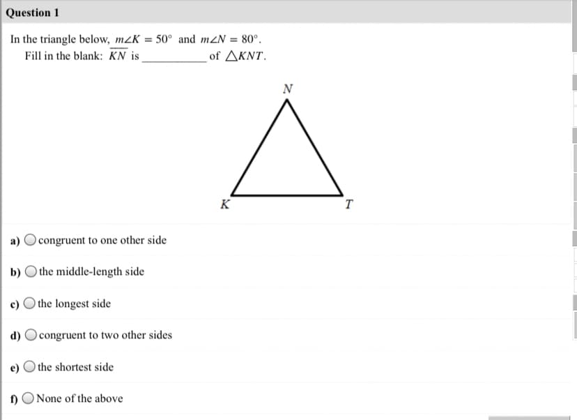 Question 1
In the triangle below, m2K = 50° and mZN = 80°.
Fill in the blank: KN is
- of ΔΚΝΤ.
N
K
T
a) O congruent to one other side
b) O the middle-length side
c) O the longest side
d)
congruent to two other sides
) the shortest side
1)
None of the above
