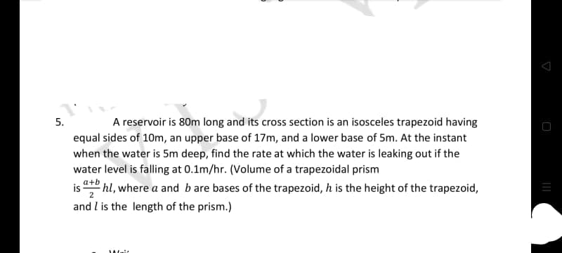 A reservoir is 80m long and its cross section is an isosceles trapezoid having
equal sides of 10m, an upper base of 17m, and a lower base of 5m. At the instant
5.
when the water is 5m deep, find the rate at which the water is leaking out if the
water level is falling at 0.1m/hr. (Volume of a trapezoidal prism
is + hl, where a and b are bases of the trapezoid, h is the height of the trapezoid,
2
and l is the length of the prism.)
Wait
