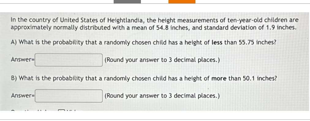 In the country of United States of Heightlandia, the height measurements of ten-year-old children are
approximately normally distributed with a mean of 54.8 inches, and standard deviation of 1.9 inches.
A) What is the probability that a randomly chosen child has a height of less than 55.75 inches?
(Round your answer to 3 decimal places.)
Answer=
B) What is the probability that a randomly chosen child has a height of more than 50.1 inches?
(Round your answer to 3 decimal places.)
Answer=