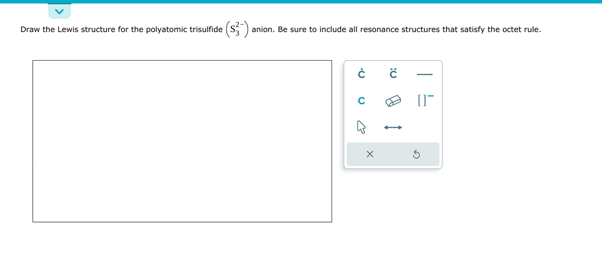 Draw the Lewis structure for the polyatomic trisulfide ($3-) anion. Be sure to include all resonance structures that satisfy the octet rule.
Ċ
ی
X
Ċ
[]¯