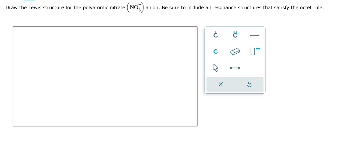 Draw the Lewis structure for the polyatomic nitrate (NO3) anion. Be sure to include all resonance structures that satisfy the octet rule.
Ċ ċ
B
X
[]¯