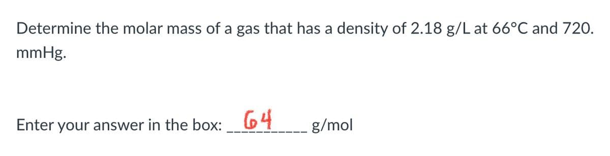 Determine the molar mass of a gas that has a density of 2.18 g/L at 66°C and 720.
mmHg.
Enter your answer in the box: 64
g/mol