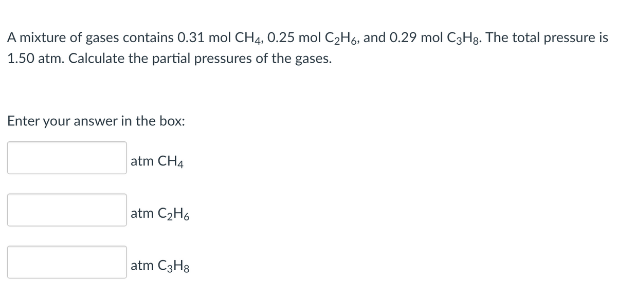 A mixture of gases contains 0.31 mol CH4, 0.25 mol C₂H6, and 0.29 mol C3H8. The total pressure is
1.50 atm. Calculate the partial pressures of the gases.
Enter your answer in the box:
atm CH4
atm C₂H6
atm C3H8