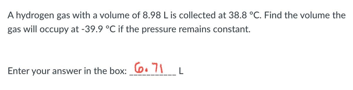 A hydrogen gas with a volume of 8.98 L is collected at 38.8 °C. Find the volume the
gas will occupy at -39.9 °C if the pressure remains constant.
Enter your answer in the box: 71